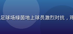 bytv体育赛事直播频道，足球场绿茵地上球员激烈对抗，观众席人山人海，现场气氛热烈